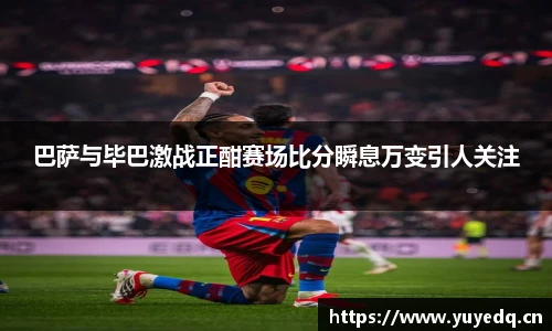 球友体育巴萨与毕巴激战正酣赛场比分瞬息万变引人关注