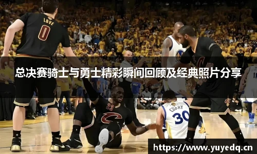 总决赛骑士与勇士精彩瞬间回顾及经典照片分享