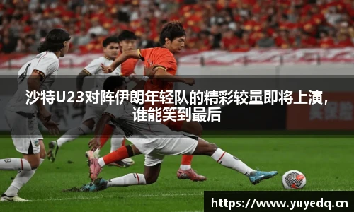 沙特U23对阵伊朗年轻队的精彩较量即将上演，谁能笑到最后