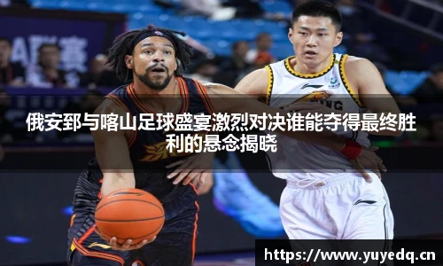 球友体育俄安郅与喀山足球盛宴激烈对决谁能夺得最终胜利的悬念揭晓